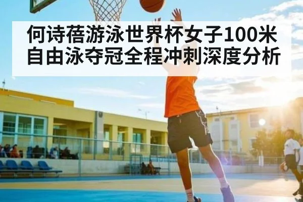 何诗蓓游泳世界杯女子100米自由泳夺冠全程冲刺深度分析