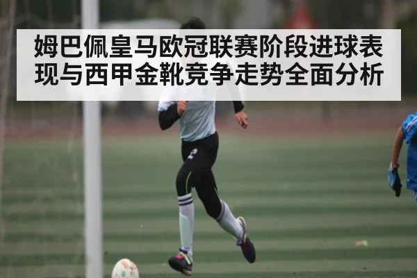 姆巴佩皇马欧冠联赛阶段进球表现与西甲金靴竞争走势全面分析