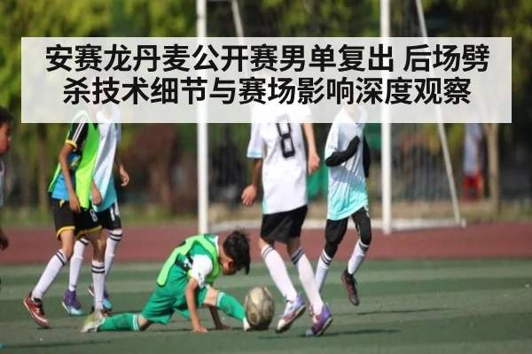 安赛龙丹麦公开赛男单复出 后场劈杀技术细节与赛场影响深度观察