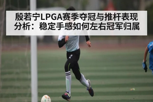 殷若宁LPGA赛季夺冠与推杆表现分析：稳定手感如何左右冠军归属